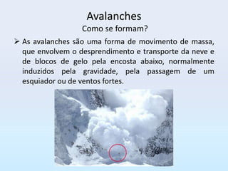 Avalanches
                  Como se formam?
 As avalanches são uma forma de movimento de massa,
  que envolvem o desprendimento e transporte da neve e
  de blocos de gelo pela encosta abaixo, normalmente
  induzidos pela gravidade, pela passagem de um
  esquiador ou de ventos fortes.
 
