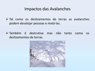 Impactos das Avalanches

 Tal como os deslizamentos de terras as avalanches
  podem desalojar pessoas e matá-las.

 Também é destrutiva mas não tanto como os
  deslizamentos de terras.
 