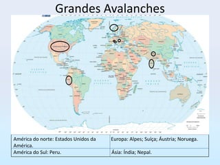 Grandes Avalanches




América do norte: Estados Unidos da   Europa: Alpes; Suíça; Áustria; Noruega.
América.
América do Sul: Peru.                 Ásia: Índia; Nepal.
 