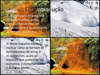 Introdução
 A professora de geografia
 (Cláudia Guedes) pediu-
-nos que fizesse-mos um
trabalho sobre o deslizamento
 de terras e avalanches.


 Neste trabalho iremos
explicar como se formam os
deslizamentos de terras e
as avalanches, quais os
impactos que podem ter na
economia e na humanidade
e os riscos destes.
 