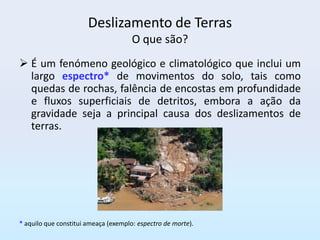 Deslizamento de Terras
                                      O que são?
 É um fenómeno geológico e climatológico que inclui um
  largo espectro* de movimentos do solo, tais como
  quedas de rochas, falência de encostas em profundidade
  e fluxos superficiais de detritos, embora a ação da
  gravidade seja a principal causa dos deslizamentos de
  terras.




* aquilo que constitui ameaça (exemplo: espectro de morte).
 