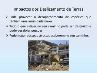 Impactos dos Deslizamento de Terras
 Pode provocar o desaparecimento de espécies que
  tenham uma imunidade baixa.
 Tudo o que estiver no seu caminho pode ser destruído e
  pode desalojar pessoas.
 Pode matar pessoas se estas estiverem no seu caminho.
 