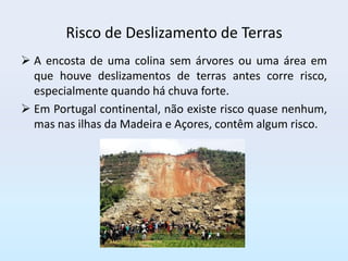 Risco de Deslizamento de Terras
 A encosta de uma colina sem árvores ou uma área em
  que houve deslizamentos de terras antes corre risco,
  especialmente quando há chuva forte.
 Em Portugal continental, não existe risco quase nenhum,
  mas nas ilhas da Madeira e Açores, contêm algum risco.
 