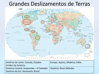 Grandes Deslizamentos de Terras




América do norte: Canada; Estados         Europa: Açores; Madeira; Itália.
Unidos da América.
América Central: Guatemala – El Salvador. Oceânia: Nova Zelândia.
América do Sul: Venezuela; Brasil.
 