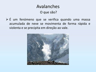 Avalanches
                    O que são?
 É um fenómeno que se verifica quando uma massa
  acumulada de neve se movimenta de forma rápida e
  violenta e se precipita em direção ao vale.
 