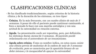 CLASIFICACIONES CLÍNICAS
• Se ha clasificado tradicionalmente, según criterios de la historia
clínica y de la duración de los síntomas, en tres tipos:
1. Crónica. Es la más frecuente, con un cuadro clínico de más de 3
semanas. A pesar de ello el paciente puede continuar caminando, si
bien a menudo lo hace con una marcha antiálgica y con una
actitud de la extremidad en rotación externa.
2. Aguda. La presentación suele ser repentina, pero, por definición,
los síntomas duran menos de 3 semanas. El paciente puede
relacionarla con el antecedente de un traumatismo.
3. Aguda sobre crónica. Como su nombre indica, en estos casos existe
una clínica previa de molestias de la cadera de más de 3 semanas
de evolución, pero se caracteriza por la aparición brusca de un
dolor intenso y la incapacidad de apoyar la extremidad.
 