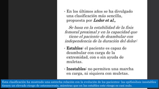 • En los últimos años se ha divulgado
una clasificación más sencilla,
propuesta por Loder et al.,
Se basa en la estabilidad de la fisis
femoral proximal y en la capacidad que
tiene el paciente de deambular con
independencia de la duración del dolor:
• Estables: el paciente es capaz de
deambular con carga de la
extremidad, con o sin ayuda de
muletas.
• Inestables: no permiten una marcha
en carga, ni siquiera con muletas.
Esta clasificación ha mostrado una estrecha relación con la evolución de los pacientes: las epifisiólisis inestables
tienen un elevado riesgo de osteonecrosis, mientras que en las estables este riesgo es casi nulo.
 
