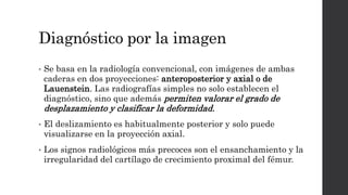 Diagnóstico por la imagen
• Se basa en la radiología convencional, con imágenes de ambas
caderas en dos proyecciones: anteroposterior y axial o de
Lauenstein. Las radiografías simples no solo establecen el
diagnóstico, sino que además permiten valorar el grado de
desplazamiento y clasificar la deformidad.
• El deslizamiento es habitualmente posterior y solo puede
visualizarse en la proyección axial.
• Los signos radiológicos más precoces son el ensanchamiento y la
irregularidad del cartílago de crecimiento proximal del fémur.
 