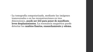 • La tomografía computarizada, mediante las imágenes
transversales o en las reconstrucciones en tres
dimensiones, puede ser útil para poner de manifiesto
leves desplazamientos. La resonancia magnética puede
detectar los cambios fisarios, ensanchamiento y edema.
 