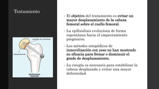 Tratamiento
• El objetivo del tratamiento es evitar un
mayor desplazamiento de la cabeza
femoral sobre el cuello femoral.
• La epifisiólisis evoluciona de forma
espontánea hacia el empeoramiento
progresivo.
• Los métodos ortopédicos de
inmovilización con yeso no han mostrado
su eficacia para frenar o disminuir el
grado de desplazamiento.
• La cirugía es necesaria para estabilizar la
cabeza desplazada y evitar una mayor
deformidad.
 