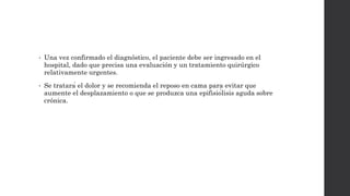 • Una vez confirmado el diagnóstico, el paciente debe ser ingresado en el
hospital, dado que precisa una evaluación y un tratamiento quirúrgico
relativamente urgentes.
• Se tratará el dolor y se recomienda el reposo en cama para evitar que
aumente el desplazamiento o que se produzca una epifisiólisis aguda sobre
crónica.
 