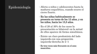 Epidemiología • Afecta a niños y adolescentes hasta la
madurez esquelética, cuando ocurre el
cierre fisario.
• En las niñas habitualmente se
presenta en torno de los 12 años, y en
los niños, hacia los 13,5 años.
• En el 20 al 30% de los casos la
presentación es bilateral; en la mitad
de ellos aparece de forma simultánea.
• Existe un claro predominio del lado
izquierdo con una proporción
izquierda-derecha de 2 :1
• Es tres veces más frecuente en el sexo
masculino.
 