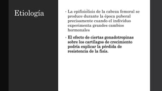 Etiología • La epifisiólisis de la cabeza femoral se
produce durante la época puberal
precisamente cuando el individuo
experimenta grandes cambios
hormonales
• El efecto de ciertas gonadotropinas
sobre los cartílagos de crecimiento
podría explicar la pérdida de
resistencia de la fisis.
 