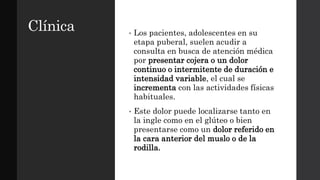 Clínica • Los pacientes, adolescentes en su
etapa puberal, suelen acudir a
consulta en busca de atención médica
por presentar cojera o un dolor
continuo o intermitente de duración e
intensidad variable, el cual se
incrementa con las actividades físicas
habituales.
• Este dolor puede localizarse tanto en
la ingle como en el glúteo o bien
presentarse como un dolor referido en
la cara anterior del muslo o de la
rodilla.
 
