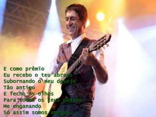 E como prêmio
Eu recebo o teu abraço
Subornando o meu desejo
Tão antigo
E fecho os olhos
Para todos os teus passos
Me enganando
Só assim somos amigos...
 