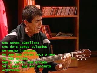 Nós somos cúmplices
Nós dois somos culpados
No mesmo instante
Em que teu corpo toca o meu
Já não existe
Nem o certo, nem errado
Só o amor que por encanto
Aconteceu...
 