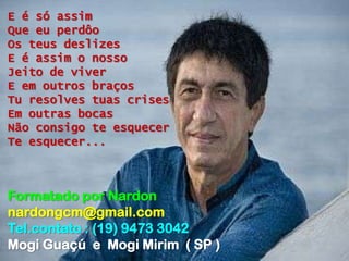 E é só assim
Que eu perdôo
Os teus deslizes
E é assim o nosso
Jeito de viver
E em outros braços
Tu resolves tuas crises
Em outras bocas
Não consigo te esquecer
Te esquecer...



Formatado por Nardon
nardongcm@gmail.com
Tel.contato : (19) 9473 3042
Mogi Guaçú e Mogi Mirim ( SP )
 