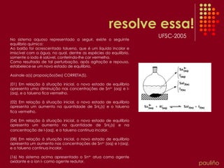 resolve essa! pauliño No sistema aquoso representado a seguir, existe o seguinte equilíbrio químico: Ao balão foi acrescentado tolueno, que é um líquido incolor e imiscível com a água, no qual, dentre as espécies do equilíbrio, somente o iodo é solúvel, conferindo-lhe cor vermelha. Como resultado de tal perturbação, após agitação e repouso, estabelece-se um novo estado de equilíbrio. Assinale a(s) proposição(ões) CORRETA(S). (01) Em relação à situação inicial, o novo estado de equilíbrio apresenta uma diminuição nas concentrações de Sn 4+  (aq) e I­(aq), e o tolueno fica vermelho. (02) Em relação à situação inicial, o novo estado de equilíbrio apresenta um aumento na quantidade de SnI 2 (s) e o tolueno fica vermelho. (04) Em relação à situação inicial, o novo estado de equilíbrio apresenta um aumento na quantidade de SnI 2 (s) e na concentração de I­(aq), e o tolueno continua incolor. (08) Em relação à situação inicial, o novo estado de equilíbrio apresenta um aumento nas concentrações de Sn 4+  (aq) e I­(aq), e o tolueno continua incolor. (16) No sistema acima apresentado o Sn 4+  atua como agente oxidante e o íon I­ como agente redutor. UFSC-2005 