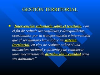 GESTIÓN  TERRITORIAL “ Intervención voluntaria sobre el territorio , con el fin de reducir los conflictos y desequilibrios ocasionados por la transformación e intervención  qu e el ser humano hace sobre un  sistema (territorio) , en vías de realizar sobre él una utilización racional y eficiente  y de establecer unos mecanismos de  distribución y equidad  para sus habitantes ” 