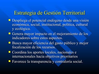 Estrategia de Gestión Territorial Despliega el potencial endógeno desde una visión económica, social, institucional, política, cultural y ecológica. Genera mayor impacto en el mejoramiento de los indicadores sobre estos aspectos. Busca mayor eficiencia del gasto público y mejor focalización de los recursos. Coordina los aportes locales, nacionales e internacionales hacia objetivos prioritarios Favorece la transparencia y contraloría social. 