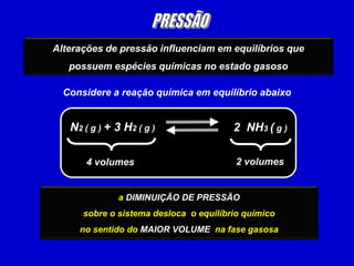 Alterações de pressão influenciam em equilíbrios que
   possuem espécies químicas no estado gasoso

  Considere a reação química em equilíbrio abaixo


   N2 ( g ) + 3 H2 ( g )                2 NH3 ( g )

       4 volumes                        2 volumes


              ao AUMENTO DE PRESSÃO
                DIMINUIÇÃO DE PRESSÃO
      sobre o sistema desloca o equilíbrio químico
     no sentido do MENORVOLUME na fase gasosa
     no sentido do MAIOR VOLUME na fase gasosa
 