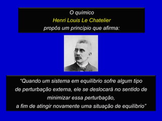 O químico
              Henri Louis Le Chatelier
           propôs um princípio que afirma:




 “Quando um sistema em equilíbrio sofre algum tipo
de perturbação externa, ele se deslocará no sentido de
             minimizar essa perturbação,
a fim de atingir novamente uma situação de equilíbrio”
 