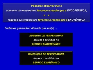 Podemos observar que o
 aumento da temperatura favorece a reação que é ENDOTÉRMICA,
                               e   a
  redução da temperatura favorece a reação que é EXOTÉRMICA


Podemos generalizar dizendo que um(a) ...

                   AUMENTO DE TEMPERATURA
                      desloca o equilíbrio no
                     SENTIDO ENDOTÉRMICO



                  DIMINUIÇÃO DE TEMPERATURA
                      desloca o equilíbrio no
                      SENTIDO EXOTÉRMICO
 
