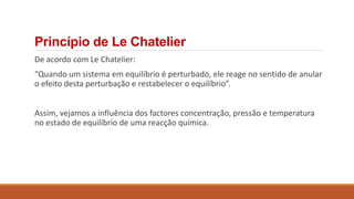 Princípio de Le Chatelier
De acordo com Le Chatelier:
“Quando um sistema em equilíbrio é perturbado, ele reage no sentido de anular
o efeito desta perturbação e restabelecer o equilíbrio”.
Assim, vejamos a influência dos factores concentração, pressão e temperatura
no estado de equilíbrio de uma reacção química.
 