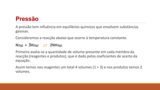 A pressão tem influência em equilíbrios químicos que envolvem substâncias
gasosas.
Consideremos a reacção abaixo que ocorre à temperatura constante.
N2(g) + 3H2(g) 2NH3(g)
Primeiro avalia-se a quantidade de volume presente em cada membro da
reacção (reagentes e produtos), que é dado pelos coeficientes de acerto da
equação.
Assim temos nos reagentes um total 4 volumes (1 + 3) e nos produtos temos 2
volumes.
Pressão
 