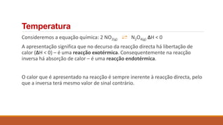 Consideremos a equação química: 2 NO2(g) N2O4(g) ΔH < 0
A apresentação significa que no decurso da reacção directa há libertação de
calor (ΔH < 0) – é uma reacção exotérmica. Consequentemente na reacção
inversa há absorção de calor – é uma reacção endotérmica.
O calor que é apresentado na reacção é sempre inerente à reacção directa, pelo
que a inversa terá mesmo valor de sinal contrário.
Temperatura
 