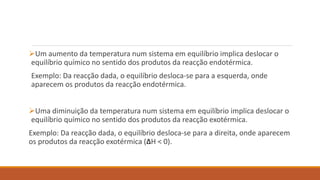 Um aumento da temperatura num sistema em equilíbrio implica deslocar o
equilíbrio químico no sentido dos produtos da reacção endotérmica.
Exemplo: Da reacção dada, o equilíbrio desloca-se para a esquerda, onde
aparecem os produtos da reacção endotérmica.
Uma diminuição da temperatura num sistema em equilíbrio implica deslocar o
equilíbrio químico no sentido dos produtos da reacção exotérmica.
Exemplo: Da reacção dada, o equilíbrio desloca-se para a direita, onde aparecem
os produtos da reacção exotérmica (ΔH < 0).
 