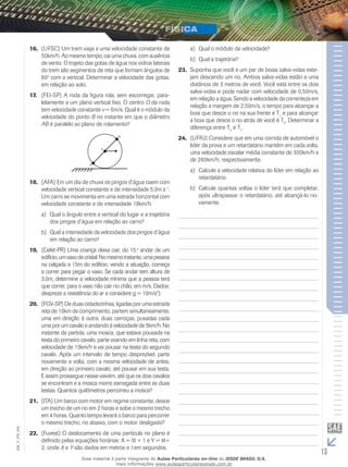 16. (UFSC) Um trem viaja a uma velocidade constante de 
50km/h. Ao mesmo tempo, cai uma chuva, com ausência 
de vento. O trajeto das gotas de água nos vidros laterais 
do trem são segmentos de reta que formam ângulos de 
60o com a vertical. Determinar a velocidade das gotas, 
em relação ao solo. 
17. (FEI-SP) A roda da figura rola, sem escorregar, para-lelamente 
a um plano vertical fixo. O centro O da roda 
tem velocidade constante v = 5m/s. Qual é o módulo da 
velocidade do ponto B no instante em que o diâmetro 
AB é paralelo ao plano de rolamento? 
18. (AFA) Em um dia de chuva os pingos d’água caem com 
velocidade vertical constante e de intensidade 5,0m.s-1. 
Um carro se movimenta em uma estrada horizontal com 
velocidade constante e de intensidade 18km/h. 
a) Qual o ângulo entre a vertical do lugar e a trajetória 
dos pingos d’água em relação ao carro? 
b) Qual a intensidade da velocidade dos pingos d’água 
em relação ao carro? 
19. (Cefet-PR) Uma criança deixa cair, do 15.o andar de um 
edifício, um vaso de cristal. No mesmo instante, uma pessoa 
na calçada a 15m do edifício, vendo a situação, começa 
a correr para pegar o vaso. Se cada andar tem altura de 
3,0m, determine a velocidade mínima que a pessoa terá 
que correr, para o vaso não cair no chão, em m/s. Dados: 
despreze a resistência do ar e considere g = 10m/s2). 
20. (FGV-SP) De duas cidadezinhas, ligadas por uma estrada 
reta de 10km de comprimento, partem simultaneamente, 
uma em direção à outra, duas carroças, puxadas cada 
uma por um cavalo e andando à velocidade de 5km/h. No 
instante da partida, uma mosca, que estava pousada na 
testa do primeiro cavalo, parte voando em linha reta, com 
velocidade de 15km/h e vai pousar na testa do segundo 
cavalo. Após um intervalo de tempo desprezível, parte 
novamente e volta, com a mesma velocidade de antes, 
em direção ao primeiro cavalo, até pousar em sua testa. 
E assim prossegue nesse vaivém, até que os dois cavalos 
se encontram e a mosca morre esmagada entre as duas 
testas. Quantos quilômetros percorreu a mosca? 
21. (ITA) Um barco com motor em regime constante, desce 
um trecho de um rio em 2 horas e sobe o mesmo trecho 
em 4 horas. Quanto tempo levará o barco para percorrer 
o mesmo trecho, rio abaixo, com o motor desligado? 
006 
FIS_22. (Fuvest) O deslocamento de uma partícula no plano é 
V_definido pelas equações horárias: X = 3t + 1 e Y = 4t+ 
EM_2, onde X e Y são dados em metros e t em segundos. 
13 a) Qual o módulo da velocidade? 
b) Qual a trajetória? 
23. Suponha que você e um par de boias salva-vidas este-jam 
descendo um rio. Ambos salva-vidas estão a uma 
distância de 3 metros de você. Você está entre os dois 
salva-vidas e pode nadar com velocidade de 0,50m/s, 
em relação a água. Sendo a velocidade da correnteza em 
relação a margem de 2,50m/s, o tempo para alcançar a 
boia que desce o rio na sua frente é T1 e para alcançar 
a boia que desce o rio atrás de você é T2. Determinar a 
diferença entre T2 e T1. 
24. (UFRJ) Considere que em uma corrida de automóvel o 
líder da prova e um retardatário mantêm em cada volta, 
uma velocidade escalar média constante de 300km/h e 
de 280km/h, respectivamente. 
a) Calcule a velocidade relativa do líder em relação ao 
retardatário. 
b) Calcule quantas voltas o líder terá que completar, 
após ultrapassar o retardatário, até alcançá-lo no-vamente. 
Esse material é parte integrante do Aulas Particulares on-line do IESDE BRASIL S/A, 
mais informações www.aulasparticularesiesde.com.br 
 
