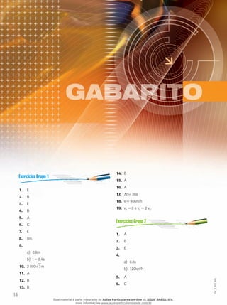 14 
EM_V_FIS_006 
1. E 
2. B 
3. E 
4. B 
5. A 
6. C 
7. E 
8. 8m. 
9. 
a) 0,8m 
b) t = 0,4s 
10. 2 000 3m 
11. A 
12. B 
13. B 
14. B 
15. A 
16. A 
17. Δt = 36s 
18. v = 90km/h 
19. vA = 0 e vB = 2 v0. 
1. A 
2. B 
3. E 
4. 
a) 0,6s 
b) 120km/h 
5. A 
6. C 
Esse material é parte integrante do Aulas Particulares on-line do IESDE BRASIL S/A, 
mais informações www.aulasparticularesiesde.com.br 
 
