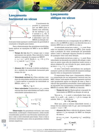 2 
EM_V_FIS_006 
Lançamento 
horizontal no vácuo 
O movimento do 
projétil é composto 
por um MRU para a 
direita com velocida-de 
de módulo vx ( g 
é normal a vx; daí, a 
velocidade em x não 
é alterada) e por um 
MRUA na direção ver-tical 
para baixo (porque a aceleração da gravidade é 
constante e dirigida para baixo). 
Para a determinação das grandezas envolvidas, 
basta aplicar as equações do MRU e as do MRUV. 
Assim: 
•• Tempo de voo (t): É o tempo que o corpo 
vpermanece em queda. Para calculá-lo, basta 
aplicar a equação do espaço no MRUV: 
s – s= vt + gt2/2. Sendo s – s= H, v=0 e 
000 0t= t, vem H = g. t2 / 2 ou 
vv 
tv = 2H 
g 
•• Alcance (A): O alcance é obtido multiplican-do 
o módulo da velocidade horizontal pelo 
tempo de voo: 
A= vX . tv 
•• Velocidade vertical (vY): Para calcular o mó-dulo 
da velocidade vertical em certo instante 
t, basta aplicar a equação da velocidade no 
MRUA, com v0 = 0. 
Daí: vY = g . t 
•• Vetor velocidade: Conhecidos vX e vY, a soma 
vetorial das duas velocidades nos dará o vetor 
velocidade instantânea em t. 
v = v2 
x + v2 
y 
arctg = 
vy 
vx 
Observação: As grandezas verticais, tais como 
velocidade, aceleração e deslocamento, estão sendo 
consideradas positivas nas fórmulas anteriores por-que 
o eixo y está orientado para baixo. Caso o eixo y 
estivesse orientado para cima as grandezas citadas 
seriam negativas. 
Lançamento 
oblíquo no vácuo 
v = vox 
Na subida tem-se a composição de um MRU no 
eixo x e de um MRUR no eixo y; na descida tem-se o 
mesmo MRU em x e um MRUA no eixo y. 
A velocidade inicial em x vale v0x = v0 cos . Esse 
valor se mantém (velocidade do MRU), pois sendo 
nula a projeção do vetor aceleração da gravidade 
sobre o eixo x, alteração alguma resulta no módulo 
de qualquer vetor com essa direção. 
A velocidade inicial em y vale v0y= v0 sen . Essa 
velocidade vai decaindo em módulo até atingir o valor 
zero no ponto mais alto da trajetória (onde ocorre a 
altura máxima H), em virtude do que, nesse ponto, 
se tem v = v0x = vx = v0 cos . 
O vetor velocidade instantânea em qualquer 
instante t pode ser determinado de maneira análoga 
àquela vista no lançamento horizontal. 
É importante frisar que o lançamento oblíquo 
é a composição de um lançamento vertical com um 
MRU. Assim, tudo aquilo visto no lançamento vertical 
vale igualmente agora na direção do eixo y. Para o 
cálculo das grandezas envolvidas, basta aplicarmos 
as equações dos movimentos componentes: MRU e 
MRUR na subida, MRU e MRUA na descida: 
•• Tempo de voo (tv): Basta aplicar a equação da 
velocidade do MRUR na direção do eixo y: 
Tem-se v0y = v0 sen e velocidade final nula, 
onde: 0=v0 sen – gts, onde ts= tv/2 é o tempo de 
subida. Vem: ts=v0 sen /g ou 
tv = 2v0 sen /g. 
Note que, para a mesma velocidade inicial, o 
tempo de voo máximo vale 2 v0/g°, que corresponde 
a sen = 1 ou = 90°. 
•• Alcance (A): Para o cálculo do alcance, basta 
aplicar o tna equação do MRU na direção 
v do eixo x: 
A=vt=vcos . 2vsen /g=v2. sen(2 )/g. 
xv0 00 
Então: 
A = 
2 sen2θ 
g 
V0 
Esse material é parte integrante do Aulas Particulares on-line do IESDE BRASIL S/A, 
mais informações www.aulasparticularesiesde.com.br 
 