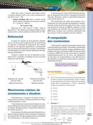 Note que, para a mesma velocidade inicial, 
o alcance máximo vale v0 
2/g, o que corresponde a 
sen (2 )=1 ou = 45°. 
•• Altura máxima (H): Para o cálculo de H, 
basta aplicar Torricelli ao eixo y na subida: 
02 = (v0sen )2 – 2gH ou 
H=(v0sen )2/2g. 
Note que, se =45°, vem H= v0 
2/4g = A/4; ou 
seja, para =45°, existe uma relação simples entre o 
alcance (A) e a altura máxima ou flecha (H): A=4H. 
Referencial 
O corpo em relação ao qual podemos identifi-car 
se um outro corpo qualquer está em movimento 
ou repouso é chamado de referencial. Seu estudo 
reveste-se de especial importância, considerando 
que as formas das trajetórias, posições, velocidades 
e acelerações dos corpos móveis dependem do refe-rencial 
considerado. 
A figura a seguir, em que se despreza a resis-tência 
do ar, considera o exemplo em que um avião 
deixa cair uma bomba: 
Trajetória da bomba, 
vista do avião 
(Referencial móvel) 
v 
v 
1 
2 
v3 
Trajetória da bomba, 
vista do solo 
(Referencial fixo) 
Movimentos relativo, de 
arrastamento e absoluto 
Consideremos o exemplo da figura acima: o 
corpo móvel é a bomba; o referencial móvel é o avião; 
o referencial fixo é o solo. 
O movimento do corpo móvel (bomba) em rela-ção 
ao referencial móvel (avião) é chamado movimen-to 
relativo. Na figura acima, a velocidade relativa é a 
de módulo igual a V2. 
O movimento do referencial móvel (avião) em re-lação 
ao referencial fixo (solo) é chamado movimento 
006 
FIS_de arrastamento. Na figura apresentada, a velocidade 
V_de arrastamento é a de módulo igual a V. 
1EM_3 O movimento do corpo móvel (bomba) em rela-ção 
ao referencial fixo (solo) é chamado movimento 
absoluto. Na figura. acima, a velocidade absoluta é 
a de módulo igual a V3. 
Um observador no avião, que pudesse ver a 
bomba por um visor situado na fuselagem e imedia-tamente 
acima do ponto de onde ela foi solta, a veria 
cair sempre na vertical, em MRUA, enquanto o avião 
não alterasse sua altitude, pois ela continuaria em 
MRU para a direita, com a mesma velocidade com 
que voava o avião no instante em que a liberou. 
A composição 
dos movimentos 
Ainda quanto à figura do exemplo anterior, para 
a determinação da posição, velocidade e aceleração 
da bomba em dado instante, basta considerar a com-posição 
dos dois movimentos MRU (horizontal para 
a direita) e MRUA (na vertical para baixo), tratados 
independentemente um do outro, em obediência 
ao Princípio da Independência dos Movimentos 
Simultâneos, já analisado anteriormente, e aplicar a 
identidade vetorial: 
v absoluta v relativa + v arrastamento 
1. (PUC) Uma bola rolou para fora de uma mesa de 80cm 
de altura e avançou horizontalmente, desde o instante 
em que abandonou a mesa até o instante em que atingiu 
o chão, 80cm. Considerando g = 10m/s2, a velocidade 
da bola, ao abandonar a mesa, era de: 
a) 8,0m/s 
b) 5,0m/s 
c) 4,0m/s 
d) 2,0m/s 
e) 1,0m/s 
`` Solução: D 
Trata-se de lançamento horizontal em que o alcance(A) 
vale 80cm. Assim, A = v0 . tv , onde tv é o tempo de 
voo. Admitindo desprezível a resistência do ar, o que o 
exercício deixou implícito, pode-se calcular o tempo de 
voo aplicando a equação do espaço na direção do eixo 
vertical (oy): 
H = 
gtv2 
2 
→ tv2 = 2H 
g 
= 
0,80m 
5,0m/s2 
Esse material é parte integrante do Aulas Particulares on-line do IESDE BRASIL S/A, 
mais informações www.aulasparticularesiesde.com.br 
 