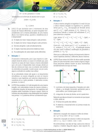 4 
EM_V_FIS_006 
tv2 = 0,16s portanto tv = 0,40s 
Substituindo-se na fórmula do alcance tem-se que: 
0,80m = V0.0,40s 
então: 
V0 = 2,0m/s 
(UEL) O que acontece com 2. o movimento de dois 
corpos de massas diferentes, ao serem lançados hori-zontalmente 
com a mesma velocidade, de uma mesma 
altura e ao mesmo tempo, quando a resistência do ar 
é desprezada? 
a) O objeto de maior massa atingirá o solo primeiro. 
b) O objeto de menor massa atingirá o solo primeiro. 
c) Os dois atingirão o solo simultaneamente. 
d) O objeto mais leve percorrerá distância maior. 
e) As acelerações de cada objeto serão diferentes. 
`` Solução: C 
O exercício é interessante, pois o que importa é a velo-cidade 
inicial de ambos os corpos (é verdade que, para 
imprimir ao corpo de maior massa a mesma velocidade 
que a do outro, é despendida maior energia, devido ao 
fato de a inércia ser maior; isso, no entanto, não interfere 
na cinemática da questão, e pode causar, vez por outra, 
alguma confusão em análise mais afoita). 
Se as velocidades iniciais são iguais e os lançamentos 
simultâneos, os corpos chegarão ao solo no mesmo 
instante e suas trajetórias, por estarmos desprezando a 
resistência do ar, serão paralelas. A alternativa correta, 
portanto, é a letra C. 
3. (UFPI) Dois projéteis, I e II, são lançados de uma mesma 
posição, com velocidades iniciais de mesmo módulo v0 
e diferentes ângulos de lançamento. As trajetórias dos 
projéteis estão mostradas na figura a seguir. Sobre os 
módulos das velocidades e das acelerações dos projéteis 
nos pontos 1 e 2 podemos afirmar corretamente que: 
a) v1 > v2 e a1 = a2 
b) v1 = v2 e a1 = a2 
c) v1 < v2 e a1 = a2 
d) v1 = v2 e a1 > a2 
e) v1 < v2 e a1 > a2 
`` Solução: B 
A altura máxima atingida na tragetória I é maior do que 
a altura máxima atingida na tragetória II e, portanto, 
temos que V> V. Da equação de Torricelli, temos 
oyI 
oyII 
que Vy 
2 = Voy 
2 – 2g h, portanto, Vy1>Vy . Como Vx1< Vx2 
precisamos calcular o módulo das velocidades V1 e V2 
para obtermos a resposta. 
Logo, temos: V1 
2 = Vx1 
2 + Vy1 
2 = Vx1 
2 + Voy1 
2 – 2g h1 = 
V2 – 2g ho 
1 
V2 
2 = Vx2 
2 + Vy2 
2 = Vx2 
2 + Voy2 
2 – 2g h2 = Vo 
2 – 2g h2. 
Como h1 = h2 temos que V1 
2 = V2 
2, e, portanto, V1 = 
V2 , embora V1y > V2y e V1x < V2x . A aceleração atuante 
nos dois casos é apenas a aceleração da gravidade e, 
portanto, a1 = a2 = g. 
Note que os diferentes ângulos de lançamento determi-naram 
trajetórias distintas e diferentes alturas máximas. 
4. (UFRJ) Duas mesas de 0,80m de altura estão apoiadas 
sobre um piso horizontal, como mostra a figura a seguir. 
Duas pequenas esferas iniciam os seus movimentos 
simultaneamente do topo da mesa: 
1) a primeira, da mesa esquerda, é lançada com velo-cidade 
v0 na direção horizontal, apontando para a 
outra esfera, com módulo igual a 4m/s. 
2) a segunda, da mesa da direita, cai em queda livre. 
Sabendo que elas se chocam no momento em que tocam 
o chão, pede-se: 
a) O tempo de queda das esferas. 
b) A distância x horizontal entre os pontos iniciais do 
movimento. 
`` Solução: 
Aplicando a equação dos espaços à esfera da direita: 
Δs = g t 2/2 ou 0,80 = 5t2 ou t = 0,40s. 
Aplicando a equação do alcance à esfera da esquerda, 
vem: x = v0 . t ou x = 4,0m/s . 0,4s = 1,6m. 
Há controvérsias, nos dias de hoje, acerca de onde se 
originou o futebol. Segundo alguns, esse esporte foi 
Esse material é parte integrante do Aulas Particulares on-line do IESDE BRASIL S/A, 
mais informações www.aulasparticularesiesde.com.br 
 