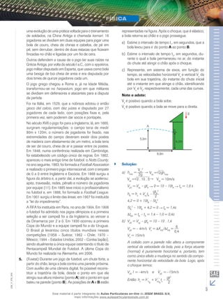 uma evolução de uma prática voltada para o treinamento 
de soldados, na China Antiga e chamada kemari: 16 
jogadores se dividiam em duas equipes para jogar uma 
bola de couro, cheia de chinas e cabelos, de pé em 
pé, sem derrubar, dentro de duas estacas que ficavam 
fincadas no chão e ligadas por um fio de cera. 
Outros defendem a causa de o jogo ter suas raízes na 
Grécia Antiga, por volta do século I a.C., com o epyskiros, 
jogo militar disputado em Esparta, que usava como bola 
uma bexiga de boi cheia de areia e era disputada por 
dois times de quinze jogadores cada um. 
O jogo grego chegou a Roma e, já na Idade Média, 
transformou-se no harpastum, jogo em que militares 
se dividiam em defensores e atacantes para a disputa 
da partida. 
Foi na Itália, em 1529, que a nobreza adotou o então 
gioco del calcio, com dez juízes e disputado por 27 
jogadores de cada lado, com posições fixas e, pela 
primeira vez, sem poderem dar socos e pontapés. 
No século XVII o jogo foi para a Inglaterra; lá, em 1660, 
surgiram regulamentações: o campo teria de medir 
80m x 120m, o número de jogadores foi fixado, nas 
extremidades do campo deveriam existir dois postes 
de madeira com afastamento de um metro, a bola teria 
de ser de couro, cheia de ar e passar entre os postes. 
Em 1848, numa conferência realizada em Cambridge, 
foi estabelecido um código único de regras. Em 1862, 
apareceu o mais antigo time de futebol: o Notts County; 
no ano seguinte, 1863, foi formada a Football Association 
e realizado o primeiro jogo internacional, com o empate 
de 0 a 0 entre Inglaterra e Escócia. Em 1868 surgiu a 
figura do árbitro e, a partir daí, a evolução se acelerou: 
apito, travessão, redes, pênalti e número de jogadores 
por equipe (11). Em 1885 teve início o profissionalismo 
no futebol e, em 1888, foi formada a Football League. 
Em 1901 surgiu o limite das áreas; em 1907 foi instituída 
a “lei do impedimento”. 
A FIFA foi instituída em Paris, no ano de 1904. Em 1908 
o futebol foi admitido nos jogos olímpicos e a primeira 
seleção a ser campeã foi a da Inglaterra, ao vencer a 
da Dinamarca por 2 a 0. Em 1930 ocorreu a primeira 
Copa do Mundo e a equipe campeã foi a do Uruguai. 
O Brasil já levantou cinco títulos mundiais nessas 
competições (1958 – Suécia; 1962 – Chile; 1970 – 
México; 1994 – Estados Unidos; 2002 – Coréia/Japão), 
sendo atualmente a única equipe ostentando o título de 
Pentacampeã Mundial de Futebol. A última Copa do 
Mundo foi realizada na Alemanha, em 2006. 
5. (Fuvest) Durante um jogo de futebol, um chute forte, a 
partir do chão, lança a bola contra uma parede próxima. 
Com auxílio de uma câmera digital, foi possível recons-tituir 
a trajetória da bola, desde o ponto em que ela 
006 
FIS_atingiu sua altura máxima (ponto A) até o ponto em que 
V_bateu na parede (ponto B). As posições de A e B estão 
EM_5 representadas na figura. Após o choque, que é elástico, 
a bola retorna ao chão e o jogo prossegue. 
a) Estime o intervalo de tempo t1, em segundos, que a 
bola levou para ir do ponto A ao ponto B. 
b) Estime o intervalo de tempo t2, em segundos, du-rante 
o qual a bola permaneceu no ar, do instante 
do chute até atingir o chão após o choque. 
c) Represente, em sistema de eixos, em função do 
tempo, as velocidades horizontal Vx e vertical Vy da 
bola em sua trajetória, do instante do chute inicial 
até o instante em que atinge o chão, identificando 
por Vx e Vy, respectivamente, cada uma das curvas. 
Note e adote: 
Vy é positivo quando a bola sobe. 
Vx é positivo quando a bola se move para a direita. 
`` Solução: 
a) hmax = 
Voy 
2 
2g Voy = 2ghmax 
Voy = 2 . 10 . 5 Voy = 10m/s 
VyA = Voy – gtA 0 = 10 – 10tA tA = 1,0 s 
hB = ho + VoytB – gtB 
2 
2 
4,2 = 0 + 10tB – 5tB 
2 
5tB 
2 – 10tB + 4,2 = 0 tB = 1,4s 
tBA = tB – tA = 1,4 – 1,0 = 0,4s 
b) VyB = Voy – gtB = 10 – 10 . 1,4 
VyB = – 4m/s Vx = XAB/ tAB = 6 
0,4 
Vx = 15m/s 
A colisão com a parede não altera a componente 
vertical da velocidade da bola, pois a força atuante 
(normal) é puramente horizontal e, portanto, tem 
como único efeito a mudança no sentido da compo-nente 
horizontal da velocidade da bola. Logo, após 
o choque temos: 
V1 = –4m/s e V= –15m/s. 
yB’yB’ Então: h= h’+ V’t– gt2 
c oB 
oyB 
c 2 
Esse material é parte integrante do Aulas Particulares on-line do IESDE BRASIL S/A, 
mais informações www.aulasparticularesiesde.com.br 
 