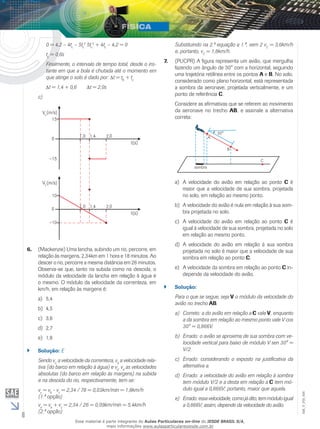 6 
EM_V_FIS_006 
Substituindo na 2.ª equação a 1.ª, vem 2 vC = 3,6km/h 
e, portanto, vC = 1,8km/h. 
7. (PUCPR) A figura representa um avião, que mergulha 
fazendo um ângulo de 30° com a horizontal, seguindo 
uma trajetória retilínea entre os pontos A e B. No solo, 
considerado como plano horizontal, está representada 
a sombra da aeronave, projetada verticalmente, e um 
ponto de referência C. 
Considere as afirmativas que se referem ao movimento 
da aeronave no trecho AB, e assinale a alternativa 
correta: 
a) A velocidade do avião em relação ao ponto C é 
maior que a velocidade de sua sombra, projetada 
no solo, em relação ao mesmo ponto. 
b) A velocidade do avião é nula em relação à sua som-bra 
projetada no solo. 
c) A velocidade do avião em relação ao ponto C é 
igual à velocidade de sua sombra, projetada no solo 
em relação ao mesmo ponto. 
d) A velocidade do avião em relação à sua sombra 
projetada no solo é maior que a velocidade de sua 
sombra em relação ao ponto C. 
e) A velocidade da sombra em relação ao ponto C in-depende 
da velocidade do avião. 
`` Solução: 
Para o que se segue, seja V o módulo da velocidade do 
avião no trecho AB. 
a) Correto: a do avião em relação a C vale V, enquanto 
a da sombra em relação ao mesmo ponto vale V cos 
30° = 0,866V. 
b) Errado: o avião se aproxima de sua sombra com ve-locidade 
vertical para baixo de módulo V sen 30° = 
V/2. 
c) Errado: considerando o exposto na justificativa da 
alternativa a. 
d) Errado: a velocidade do avião em relação à sombra 
tem módulo V/2 e a desta em relação a C tem mó-dulo 
igual a 0,866V; portanto, maior que aquela. 
e) Errado: essa velocidade, como já dito, tem módulo igual 
a 0,866V; assim, depende da velocidade do avião. 
0 = 4,2 – 4tc – 5tc 
2 5tc 
2 + 4tc – 4,2 = 0 
tc = 0,6s 
Finalmente, o intervalo de tempo total, desde o ins-tante 
em que a bola é chutada até o momento em 
que atinge o solo é dado por: t = tB + tc 
t = 1,4 + 0,6 t = 2,0s 
c) 
Vx 
Vx 
6. (Mackenzie) Uma lancha, subindo um rio, percorre, em 
relação às margens, 2,34km em 1 hora e 18 minutos. Ao 
descer o rio, percorre a mesma distância em 26 minutos. 
Observa-se que, tanto na subida como na descida, o 
módulo da velocidade da lancha em relação à água é 
o mesmo. O módulo da velocidade da correnteza, em 
km/h, em relação às margens é: 
a) 5,4 
b) 4,5 
c) 3,6 
d) 2,7 
e) 1,8 
`` Solução: E 
Sendo vC a velocidade da correnteza, vb a velocidade rela-tiva 
(do barco em relação à água) e vs, vd as velocidades 
absolutas (do barco em relação às margens) na subida 
e na descida do rio, respectivamente, tem-se: 
vs = vb - vc = 2,34 / 78 = 0,03km/min = 1,8km/h 
(1.ª opção) 
vd = vb + vc = 2,34 / 26 = 0,09km/min = 5,4km/h 
(2.ª opção) 
Esse material é parte integrante do Aulas Particulares on-line do IESDE BRASIL S/A, 
mais informações www.aulasparticularesiesde.com.br 
 
