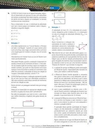 8. (UERJ) Um barco move-se em águas tranquilas, segun-do 
um observador em repouso no cais, com velocidade 
de módulo constante v. Num dado instante, uma pessoa 
de dentro do barco dispara um sinalizador no sentido 
contrário ao seu movimento. 
Para o observador no cais, o módulo v’ da velocidade 
com que o barco passa a se deslocar, após o disparo, 
obedece à seguinte relação: 
a) v’ = 0 
b) 0 < v’ < v 
c) v’ = v 
d) v’ > v 
`` Solução: D 
Já se falou rapidamente na 3.ª Lei de Newton, o Princípio 
da Ação e da Reação: “quando um corpo exerce sobre 
outro uma força, esse reage, exercendo sobre o primeiro 
uma reação igual em módulo e direção, mas em sentido 
contrário”. 
Abordaremos em módulo futuro as Leis de Newton com 
maior aprofundamento. 
Pelo citado Princípio, quando o sinalizador é disparado em 
sentido contrário ao do movimento do barco, o meio exte-rior 
(ar) recebe a ação de uma força; segue-se a reação em 
sentido contrário, que pode ser decomposta numa força 
vertical e numa horizontal no sentido do movimento. Esse 
efeito faz aumentar a velocidade do barco em relação às 
margens (velocidade absoluta), donde V’ >V . 
9. (UERJ) Na figura a seguir, o retângulo representa a janela 
de um trem que se move com velocidade constante e 
não-nula, enquanto a seta indica o sentido de movimento 
do trem em relação ao solo. 
Dentro do trem, um passageiro sentado nota que começa 
a chover. 
Vistas por um observador em repouso em relação ao solo 
terrestre, as gotas da chuva caem verticalmente. 
Na visão do passageiro que está no trem, a alternativa 
que melhor descreve a trajetória das gotas através da 
janela é: 
a) 
006 
FIS_b) 
V_EM_7 c) 
d) 
`` Solução: A 
A velocidade do trem (VT ) é a velocidade de arrasta-mento, 
desejamos achar a relativa (VR ) e o observador 
no solo vê a direção da velocidade absoluta (VABS ), ou 
seja, VR = VABS – VT 
VABS = VRT + VT 
Basta montarmos o triângulo das 
velocidades de modo a satisfazer à 
identidade vetorial de a velocidade 
absoluta ser a soma vetorial das velo-cidades 
relativa e de arrastamento. 
10. Pela chaminé de um navio são eliminados gases e va-pores 
decorrentes da queima de óleo combustível. Isso 
ocasiona a aderência, em suas paredes internas, de uma 
fuligem que, se não for retirada periodicamente, pode 
gerar situações de incêndio. Essa necessidade é atendi-da, 
estando o navio no mar, por uma manobra intitulada 
“limpeza de chaminé”, que consiste no seguinte: 
1) o pessoal de serviço na Máquina pede autorização 
ao Oficial de Quarto, responsável pela manobra do 
navio, para realizar a referida limpeza; 
2) o Oficial de Quarto manda aguardar e, enquanto 
isso, guina o navio para o rumo adequado, que de-pende 
de sua velocidade, de forma a que o vento 
aparente ou relativo saia na perpendicular a um dos 
bordos do navio (ou o da direita (boreste – BE) de 
quem olha para a frente da embarcação (proa) ou 
o da esquerda (bombordo – BB)); 
3) com o navio estabilizado no referido rumo, o Ofi-cial 
de Quarto autoriza a realização da limpeza, que 
consiste em liberar pela chaminé jatos de ar sob 
pressão, o que dura cerca de 10 minutos; 
4) o pessoal da Máquina comunica ao Oficial de Quar-to 
o término da limpeza e este manobra o navio 
para o rumo anterior ou para um rumo adequado a 
retomar a posição anterior. 
A operação libera grande quantidade de fuligem 
negra e, se não obedecida a condição de sair per-pendicularmente 
por sotavento (bordo por onde 
sai o vento; oposto de barlavento, bordo por onde 
entra o vento), parte dela cairá sobre o navio, sujan-do- 
o completamente. 
Agora, coloque-se no lugar de Oficial de Quarto de 
um navio navegando no rumo 040, com vinte nós e, 
Esse material é parte integrante do Aulas Particulares on-line do IESDE BRASIL S/A, 
mais informações www.aulasparticularesiesde.com.br 
 
