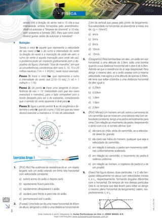 8 
EM_V_FIS_006 
sendo 030 a direção do vento real e 15 nós a sua 
intensidade, ambos fornecidos pelo anemômetro. 
Você irá autorizar a “limpeza de chaminé” a 10 nós, 
com sotavento a boreste (BE). Para que rumo você 
deverá guinar, antes de autorizar a manobra? 
`` Solução: 
Sendo o vetor tr aquele que representa a velocidade 
de seu navio e tw o do rumo e intensidade do vento 
(a direção do vento é a marcação de onde ele vem; o 
rumo do vento é aquela marcação para onde ele vai), 
o problema pode ser resolvido graficamente com o dis-positivo 
da figura, chamado “rosa de manobra”, em que 
as circunferências concêntricas têm raios 5, 10, 15 e 20 
milhas náuticas (1mi = 1 852m), neste nosso exemplo. 
Passo 1: trace o vetor tw, que representa o rumo 
e intensidade do vento real (210–15 nós) (1 nó = 1 
milha/h = 1’/h). 
Passo 2: do ponto w trace uma tangente à circun-ferência 
de raio = 10’ (velocidade com que seu navio 
executará a manobra), para o lado compatível com o 
bordo desejado para ser o de sotavento, considerando 
que o sentido do vento aparente é de r para w. 
Passo 3: ligue o ponto central t ao de tangência e de-termine 
o vetor tr, que dá o rumo (158) em que seu navio 
deverá executar a manobra a 10 nós de velocidade. 
t 
W r 
1. (PUC-Rio) Na ausência de resistência do ar, um objeto 
largado sob um avião voando em linha reta horizontal 
com velocidade constante: 
a) subirá acima do avião e depois cairá. 
b) rapidamente ficará para trás. 
c) rapidamente ultrapassará o avião. 
d) oscilará para frente e para trás do avião. 
e) permanecerá sob o avião. 
2. (Fuvest) Uma bola cai de uma mesa horizontal de 80cm 
de altura, atingindo o chão a uma distância horizontal de 
2,0m da vertical que passa pelo ponto de lançamento. 
Sua velocidade na horizontal, ao abandonar a mesa, era 
de: (g = 10m/s2) 
a) 4m/s 
b) 5m/s 
c) 8m/s 
d) 10m/s 
e) 15m/s 
3. (Cesgranrio) Para bombardear um alvo, um avião em voo 
horizontal, a uma altitude de 2,0km, solta uma bomba 
quando a sua distância horizontal até o alvo é de 4,0km. 
Admite-se que a resistência do ar seja desprezível. Para 
atingir o mesmo alvo, se o avião voasse com a mesma 
velocidade, mas agora a uma altitude de apenas 0,50km, 
ele teria que soltar a bomba a uma distância horizontal 
do alvo igual a: 
a) 0,25km 
b) 0,50km 
c) 1,0km 
d) 1,5km 
e) 2,0km 
4. (PUC-Minas) Um homem, em pé, sobre a carroceria de 
um caminhão que se move em uma estrada reta com ve-locidade 
constante, lança uma pedra verticalmente para 
cima. Com relação ao movimento da pedra, desprezando 
o atrito com o ar, é correto afirmar que: 
a) ela cairá ao chão, atrás do caminhão, se a velocida-de 
deste for grande. 
b) ela cairá nas mãos do homem, qualquer que seja a 
velocidade do caminhão. 
c) em relação à estrada, a pedra tem movimento retilí-neo 
uniformemente acelerado. 
d) em relação ao caminhão, o movimento da pedra é 
retilíneo uniforme. 
e) em relação ao homem, a trajetória da pedra é a de 
um projétil. 
5. (Feso) Na figura abaixo, duas partículas, 1 e 2, são lan-çadas 
obliquamente no vácuo com velocidades iniciais 
v1 e v2, respectivamente, formando ângulos diferentes 
com a horizontal. Os tempos de voo dessas partículas 
(isto é, os tempos que elas levam para voltar ao atingir 
o mesmo plano horizontal de lançamento) valem, res-pectivamente, 
t1 e t2. 
Esse material é parte integrante do Aulas Particulares on-line do IESDE BRASIL S/A, 
mais informações www.aulasparticularesiesde.com.br 
 