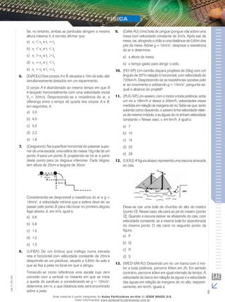 Se, no entanto, ambas as partículas atingem a mesma 
altura máxima h, é correto afirmar que: 
a) v1 < v2 e t1 = t2 
b) v1 < v2 e t1 < t2 
c) v1 > v2 e t1 > t2 
d) v1 = v2 e t1 < t2 
e) v1 = v2 e t1 = t2 
6. (EsPCEx) Dois corpos A e B, situados a 10m do solo, são 
simultaneamente testados em um experimento. 
O corpo A é abandonado ao mesmo tempo em que B 
é lançado horizontalmente com uma velocidade inicial 
V0 = 20m/s. Desprezando-se a resistência do ar, a 
diferença entre o tempo de queda dos corpos A e B, 
em segundos, é: 
a) 3,0 
b) 4,0 
c) 0,0 
d) 2,2 
e) 1,8 
7. (Cesgranrio) Na superfície horizontal do patamar supe-rior 
de uma escada, uma esfera de massa 10g rola de um 
ponto A para um ponto B, projetando-se no ar a partir 
deste ponto para os degraus inferiores. Cada degrau 
tem altura de 20cm e largura de 30cm. 
Considerando-se desprezível a resistência do ar e g = 
10m/s2, a velocidade mínima que a esfera deve ter ao 
passar pelo ponto B, para não tocar no primeiro degrau 
logo abaixo, é, em m/s, igual a: 
a) 0,6 
b) 0,8 
c) 1,0 
d) 1,2 
e) 1,5 
8. (UFBA) De um ônibus que trafega numa estrada 
reta e horizontal com velocidade constante de 20m/s 
desprende-se um parafuso, situado a 0,80m do solo e 
que se fixa à pista no local em que a atingiu. 
Tomando-se como referência uma escala cujo zero 
coincide com a vertical no instante em que se inicia 
a queda do parafuso e considerando-se g = 10m/s2, 
determine, em m, a que distância este será encontrado 
sobre a pista. 
9. (Cefet-RJ) Uma bola de pingue-pongue rola sobre uma 
mesa com velocidade constante de 2m/s. Após sair da 
mesa, cai, atingindo o chão a uma distância de 0,80m dos 
pés da mesa. Adote g = 10m/s2, despreze a resistência 
do ar e determine: 
a) a altura da mesa; 
b) o tempo gasto para atingir o solo. 
10. (FEI-SP) Um canhão dispara projéteis de 20kg com um 
ângulo de 30ºm relação à horizontal, com velocidade de 
720km/h. Desprezando-se as resistências opostas pelo 
ar ao movimento e adotando g = 10m/s2, pergunta-se: 
qual o alcance do projétil? 
11. (PUC-SP) Um saveiro, com o motor a toda potência, sobe 
um rio a 16km/h e desce a 30km/h, velocidades essas 
medidas em relação às margens do rio. Sabe-se que, tanto 
subindo como descendo, o saveiro tinha velocidade relati-va 
de mesmo módulo, e as águas do rio tinham velocidade 
constante v. Nesse caso, v, em km/h, é igual a: 
a) 7 
b) 10 
c) 14 
d) 20 
e) 28 
12. (UERJ) A figura abaixo representa uma escuna atracada 
ao cais. 
Deixa-se cair uma bola de chumbo do alto do mastro 
(ponto O). Nesse caso, ela cairá ao pé do mastro (ponto 
Q). Quando a escuna estiver se afastando do cais, com 
velocidade constante, se a mesma bola for abandonada 
do mesmo ponto O, ela cairá no seguinte ponto da 
figura: 
a) P 
b) Q 
c) R 
d) S 
13. (MED-SM-RJ) Descendo um rio, um barco com o mo-tor 
a toda potência, percorre 60km em 2h. Em sentido 
contrário, percorre 40km em igual intervalo de tempo. A 
velocidade do barco em relação às águas e a velocidade 
das águas em relação às margens do rio são, respecti-vamente, 
006 
FIS_V_EM_em km/h, iguais a: 
9 Esse material é parte integrante do Aulas Particulares on-line do IESDE BRASIL S/A, 
mais informações www.aulasparticularesiesde.com.br 
 