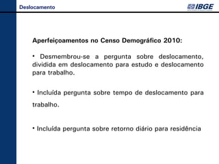 Deslocamento
         Aperfeiçoamentos no Censo Demográfico 2010:


    Aperfeiçoamentos no Censo Demográfico 2010:

    • Desmembrou-se a pergunta sobre deslocamento,
    dividida em deslocamento para estudo e deslocamento
    para trabalho.

    • Incluída pergunta sobre tempo de deslocamento para
    trabalho.


    • Incluída pergunta sobre retorno diário para residência
     Desmembrou-se a pergunta sobre deslocamento, dividida
       em deslocamento para estudo e deslocamento para
                          trabalho.
 