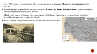  Em 1909, nossa região recebeu diversos imigrantes japoneses, libaneses, portugueses, entre
outros.
 Eles vieram para trabalhar na construção da Estrada de Ferro Noroeste Brasil, com o desejo de
encontrar melhores condições de vida.
 Objetivo do governo: ocupar os espaços pouco habitados e facilitar o transporte de produtos
agrícolas para outras regiões do Brasil.
 A vida desses imigrantes foi muito difícil em nosso território.
 