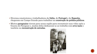  Diversos construtores e trabalhadores da Itália, de Portugal e da Espanha,
chegaram em Campo Grande para trabalhar na construção de prédios públicos.
 Muitos paraguaios vieram para nossa região para reconstruir suas vidas após a
Guerra do Paraguai e, muitos deles dedicaram-se ao trabalho com erva-mate e
também na reconstrução de estradas.
 