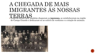  Final do século XIX, também chegaram os japoneses, se estabeleceram na região
de Campo Grande e dedicaram-se ao cultivo de verduras e a criação de animais.
 