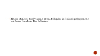  Sírios e libaneses, desenvolveram atividades ligadas ao comércio, principalmente
em Campo Grande, na Rua Calógeras.
 