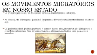  Os primeiros grupos que se deslocaram por nossa região foram os indígenas.
 No século XVII, os indígenas guaicurus chegaram às terras que atualmente formam o estado de
MS.
 Os guaicurus foram grandes guerreiros e, durante muitos anos, impediram que portugueses e
espanhóis pudessem se fixar no território, pois os atacavam, destruindo suas plantações e
moradias.
 