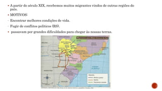  A partir do século XIX, recebemos muitos migrantes vindos de outras regiões do
país.
 MOTIVOS:
- Encontrar melhores condições de vida.
- Fugir de conflitos políticos (RS).
 passavam por grandes dificuldades para chegar às nossas terras.
 