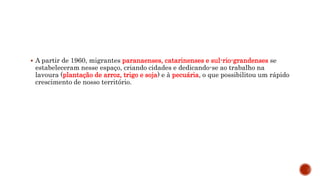  A partir de 1960, migrantes paranaenses, catarinenses e sul-rio-grandenses se
estabeleceram nesse espaço, criando cidades e dedicando-se ao trabalho na
lavoura (plantação de arroz, trigo e soja) e à pecuária, o que possibilitou um rápido
crescimento de nosso território.
 