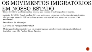  Nosso território também recebeu pessoas que vieram de outras partes do mundo.
 A partir de 1820 o Brasil recebeu diversos imigrantes europeus, porém esses imigrantes não
vieram para nosso territórios, pois as pessoas que aqui viviam passavam por uma crise
econômica:
- Decadência da mineração
- A Guerra do Paraguai (1864-1870)
- Os imigrantes tinham interesse em ocupar lugares que ofereciam mais oportunidades de
trabalho, como São Paulo e Rio de Janeiro.
 